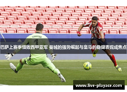 巴萨上赛季惜败西甲亚军 曼城的强势崛起与皇马的稳健表现成焦点