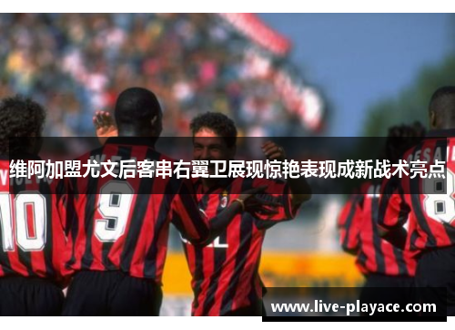维阿加盟尤文后客串右翼卫展现惊艳表现成新战术亮点 维阿加盟尤文后客串右翼卫展现惊艳表现成新战术亮点