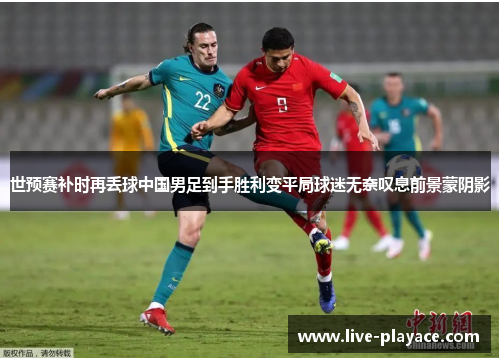 世预赛补时再丢球中国男足到手胜利变平局球迷无奈叹息前景蒙阴影