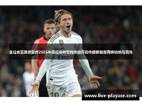 皇马官宣莫德里奇2026年退役后转型教练组开启传奇新篇章再续伯纳乌情缘