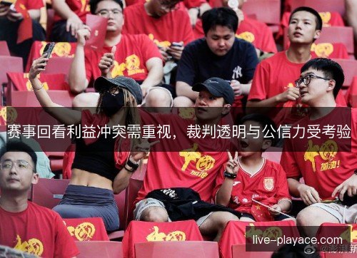 赛事回看利益冲突需重视,裁判透明与公信力受考验 赛事回看利益冲突需重视,裁判透明与公信力受考验